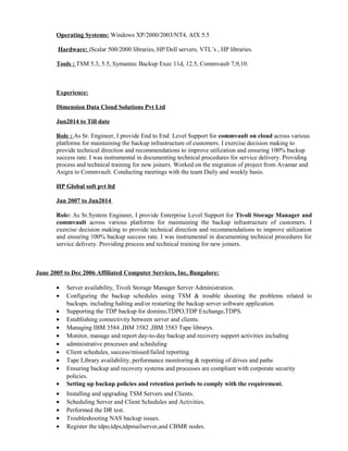Operating Systems: Windows XP/2000/2003/NT4, AIX 5.5
Hardware: iScalar 500/2000 libraries, HP/Dell servers, VTL’s , HP libraries.
Tools : TSM 5.3, 5.5, Symantec Backup Exec 11d, 12.5, Commvault 7,9,10.
Experience:
Dimension Data Cloud Solutions Pvt Ltd
Jun2014 to Till date
Role : As Sr. Engineer, I provide End to End Level Support for commvault on cloud across various
platforms for maintaining the backup infrastructure of customers. I exercise decision making to
provide technical direction and recommendations to improve utilization and ensuring 100% backup
success rate. I was instrumental in documenting technical procedures for service delivery. Providing
process and technical training for new joiners. Worked on the migration of project from Avamar and
Asigra to Commvault. Conducting meetings with the team Daily and weekly basis.
HP Global soft pvt ltd
Jan 2007 to Jun2014
Role: As Sr.System Engineer, I provide Enterprise Level Support for Tivoli Storage Manager and
commvault across various platforms for maintaining the backup infrastructure of customers. I
exercise decision making to provide technical direction and recommendations to improve utilization
and ensuring 100% backup success rate. I was instrumental in documenting technical procedures for
service delivery. Providing process and technical training for new joiners.
June 2005 to Dec 2006 Affiliated Computer Services, Inc, Bangalore:
• Server availability, Tivoli Storage Manager Server Administration.
• Configuring the backup schedules using TSM & trouble shooting the problems related to
backups. including halting and/or restarting the backup server software application.
• Supporting the TDP backup for domino,TDPO,TDP Exchange,TDPS.
• Establishing connectivity between server and clients.
• Managing IBM 3584 ,IBM 3582 ,IBM 3583 Tape librarys.
• Monitor, manage and report day-to-day backup and recovery support activities including
• administrative processes and scheduling
• Client schedules, success/missed/failed reporting
• Tape Library availability, performance monitoring & reporting of drives and paths
• Ensuring backup and recovery systems and processes are compliant with corporate security
policies.
• Setting up backup policies and retention periods to comply with the requirement.
• Installing and upgrading TSM Servers and Clients.
• Scheduling Server and Client Schedules and Activities.
• Performed the DR test.
• Troubleshooting NAS backup issues.
• Register the tdpo,tdps,tdpmailserver,and CBMR nodes.
 