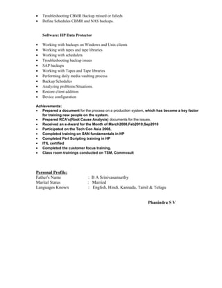 • Troubleshooting CBMR Backup missed or faileds
• Define Schedules CBMR and NAS backups.
Software: HP Data Protector
• Working with backups on Windows and Unix clients
• Working with tapes and tape libraries
• Working with schedulers
• Troubleshooting backup issues
• SAP backups
• Working with Tapes and Tape libraries
• Performing daily media vaulting process
• Backup Schedules
• Analyzing problems/Situations.
• Restore client addition
• Device configuration
Achievements:
• Prepared a document for the process on a production system, which has become a key factor
for training new people on the system.
• Prepared RCA’s(Root Cause Analysis) documents for the issues.
• Received an e-Award for the Month of March2008,Feb2010,Sep2010
• Participated on the Tech Con Asia 2008.
• Completed training on SAN fundamentals in HP
• Completed Perl Scripting training in HP
• ITIL certified
• Completed the customer focus training.
• Class room trainings conducted on TSM, Commvault
Personal Profile:
Father's Name : B A Srinivasamurthy
Marital Status : Married
Languages Known : English, Hindi, Kannada, Tamil & Telugu
Phanindra S V
 