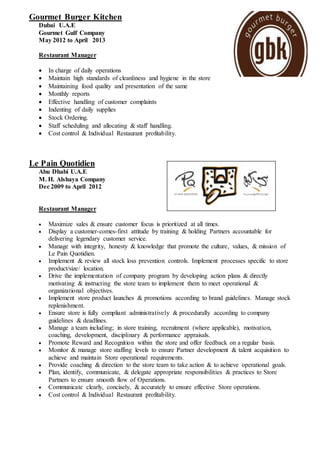 Gourmet Burger Kitchen
Dubai U.A.E
Gourmet Gulf Company
May 2012 to April 2013
Restaurant Manager
 In charge of daily operations
 Maintain high standards of cleanliness and hygiene in the store
 Maintaining food quality and presentation of the same
 Monthly reports
 Effective handling of customer complaints
 Indenting of daily supplies
 Stock Ordering.
 Staff scheduling and allocating & staff handling.
 Cost control & Individual Restaurant profitability.
Le Pain Quotidien
Abu Dhabi U.A.E
M. H. Alshaya Company
Dec 2009 to April 2012
Restaurant Manager
 Maximize sales & ensure customer focus is prioritized at all times.
 Display a customer-comes-first attitude by training & holding Partners accountable for
delivering legendary customer service.
 Manage with integrity, honesty & knowledge that promote the culture, values, & mission of
Le Pain Quotidien.
 Implement & review all stock loss prevention controls. Implement processes specific to store
product/size/ location.
 Drive the implementation of company program by developing action plans & directly
motivating & instructing the store team to implement them to meet operational &
organizational objectives.
 Implement store product launches & promotions according to brand guidelines. Manage stock
replenishment.
 Ensure store is fully compliant administratively & procedurally according to company
guidelines & deadlines.
 Manage a team including; in store training, recruitment (where applicable), motivation,
coaching, development, disciplinary & performance appraisals.
 Promote Reward and Recognition within the store and offer feedback on a regular basis.
 Monitor & manage store staffing levels to ensure Partner development & talent acquisition to
achieve and maintain Store operational requirements.
 Provide coaching & direction to the store team to take action & to achieve operational goals.
 Plan, identify, communicate, & delegate appropriate responsibilities & practices to Store
Partners to ensure smooth flow of Operations.
 Communicate clearly, concisely, & accurately to ensure effective Store operations.
 Cost control & Individual Restaurant profitability.
 