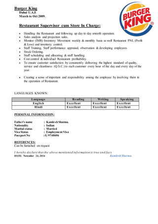Burger King
Dubai U.A.E
March to Oct 2009.
Restaurant Supervisor cum Store In Charge:
 Handling the Restaurant and following up day to day smooth operation.
 Sales analysis and projection sales.
 Monitor (IMR) Inventory Movement weekly & monthly basis as well Restaurant PNL (Profit
& Loss) and inventory control.
 Staff Training, Staff performance appraisal, observation & developing employees
 Stock Ordering.
 Staff scheduling and allocating & staff handling.
 Cost control & individual Restaurant profitability.
 To ensure customer satisfaction by consistently delivering the highest standard of quality,
service and cleanliness (Q.S.C.) to each customer every hour of the day and every day of the
year.
 Creating a sense of important and responsibility among the employee by involving them in
the operation of Restaurant.
LANGUAGES KNOWN:
PERSONAL INFORMATION:
Father's name : Kamlesh Sharma.
Nationality : Indian
Marital status : Married
Visa Status : Employment Visa
Passport No : G 9748696
REFERENCES:
Can be furnished on request
I hereby declare that the above mentioned information is true and fact.
DATE: November 24, 2016 Kamlesh Sharma.
Language Re ading Writing Spe aking
English Exce llent Exce llent Exce llent
Hindi Exce llent Exce llent Exce llent
 
