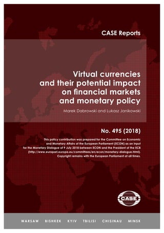 Virtual currencies
and their potential impact
on financial markets
and monetary policy
Marek Dabrowski and Lukasz Janikowski
No. 495 (2018)
CASE Reports
This policy contribution was prepared for the Committee on Economic
and Monetary Affairs of the European Parliament (ECON) as an input
for the Monetary Dialogue of 9 July 2018 between ECON and the President of the ECB
(http://www.europarl.europa.eu/committees/en/econ/monetary-dialogue.html).
Copyright remains with the European Parliament at all times.
 