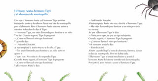 Hermano Araña, hermano Tigre
y el almuerzo de mantequilla
Una vez el hermano Araña y el hermano Tigre estaban
trabajando juntos y decidieron llevar una lata de mantequilla
para el almuerzo. Pero el hermano Araña era muy astuto y
mientras trabajaban le dijo al Tigre:
—Hermano Tigre, me están llamando para bautizar a un niño.
Y se fue. Cuando regresó, Tigre le preguntó:
—¿Cómo se llama el niño que bautizaste?
Y Araña le dijo:
—Lodearriba Seacabó.
Al rato empieza la araña otra vez a decirle a Tigre:
—Me están llamando para bautizar a un niño pero no
quiero ir.
—Vete, vete. Necesitas ir –le respondió Tigre.
Cuando Araña regresó, el hermano Tigre le preguntó:
—¿Cómo se llama el niño que bautizaste?
Y el hermano Araña le dijo:
—Lodelmedio Seacabó.
Al rato empieza Araña otra vez a decirle al hermano Tigre:
—Me están llamando para bautizar a un niño pero esta
vez no voy.
Así que el hermano Tigre le dijo:
—No te preocupes, ve que yo sigo trabajando.
Cuando regresó, el hermano Tigre le preguntó:
—¿Cómo se llama el niño que bautizaste?
Y el hermano araña le dijo:
—Todo Seacabó.
Al rato, cuando llegó la hora de almorzar, fueron a buscar
su lata de mantequilla. Pero no había nada.
El hermano Tigre se enojó muchísimo y acusó al
hermano Araña de haberse comido toda la mantequilla.
Pero este se puso furioso y acusó al hermano Tigre.
 