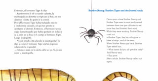 Entonces, el hermano Tigre le dijo:
—Acostémonos al sol y cuando caliente, la
mantequilla se derretirá y empezará a fluir, así nos
daremos cuenta de quién se la comió.
Pero el hermano Tigre había trabajado mucho
y estaba muy cansado, así que tan pronto se
acostaron se durmió. Entonces, el hermano Araña
cogió la mantequilla que había quedado en la lata y
se la untó en la boca y el cuerpo al hermano Tigre.
Luego lo despertó:
—¡Vea de dónde está saliendo la mantequilla! –le
dijo, y como el hermano Tigre era tan ingenuo
solamente le respondió:
—Entonces estás en lo cierto, debí ser yo. Sí, yo me
comí la mantequilla.
Once upon a time Brother Nancy and
Brother Tiger went to work and carried
between them one pan of butter to eat
once they had finished their work.
While they were working, Brother Nancy
cried out,
—Brother Tiger, they’re calling me to
bless a baby–, and off he went.
When Brother Nancy got back, Brother
Tiger asked him,
—What name did you all give the baby?
And Nancy said,
—Top gone.
After a while, Brother Nancy called out
again,
Brother Nancy, Brother Tiger and the butter lunch
 