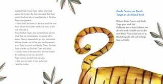 insisted that it was Tiger rather who had
eaten the butter. So they decided that they
would find out who it was that ate it. Brother
Nancy suggested,
—Let’s both lie down in the sun and the one
from whom the butter melts, for sure, is the
one who ate it.
Now Brother Tiger was so tired from all his
work that he immediately dropped off to
sleep. Nancy meanwhile got up, took some
leftover butter out of the pan and smeared
it on Tiger’s mouth and body. Then, Brother
Nancy woke up Brother Tiger and said,
—Look, here is the one who ate the butter!
It’s melting out of you all over!
Tiger was so fooled that he said,
—Yes, you’re right; it had to be me.
I ate the butter.
Breda Nancy an Breda
Taiga an de buta fi food
Wataim Breda Nancy and Breda
Taiga gaan work, bot
Dehkerwa pan a buta fi deheet wen
den don work. waildeh wen d, deh
work Breda Nancy baal out an se;
Breda taiga den deh call mihfogo
bless uahbieby.
 