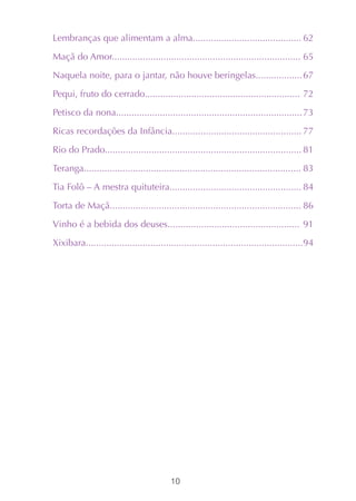 Lembranças que alimentam a alma.......................................... 62

Maçã do Amor......................................................................... 65

Naquela noite, para o jantar, não houve beringelas.................. 67

Pequi, fruto do cerrado............................................................ 72

Petisco da nona........................................................................ 73

Ricas recordações da Infância.................................................. 77

Rio do Prado............................................................................ 81

Teranga.................................................................................... 83

Tia Folô – A mestra quituteira................................................... 84

Torta de Maçã.......................................................................... 86

Vinho é a bebida dos deuses................................................... 91

Xixibara....................................................................................94




                                          10
 