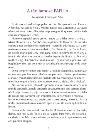 A tão famosa PAELLA
                     Nardeli da Conceição Silva

    Existe um velho ditado popular que diz: “  Amigos, nós escolhemos.
A família, nascemos nela”. Mesmo tendo essa autonomia, às vezes
não acertamos na escolha. Mas eu posso gar ntir que sou privilegiada
                                               a
com os amigos que tenho.
    Hoje em especial estou escrev endo par a falar de uma amiga;
Maria Dolores Babet Sarobé, ou simplesmente Dolores. Ela era edu-
cadora e nos conhecemos neste uni verso da educação, par a ser
mais exata, em uma escola no bairro São Benedito, em Santa Luzia,
na escola municipal Gerv ásio Lar a, onde inicialmente exer ceu a
função de orientador a educacional e depois de diretor a. Er a uma
mulher fr ágil fisicamente, mas sua for ça interior super ava sua
fragilidade, sua luta pela justiça social fazia dela uma gr ande guer-
reira.
    Dizia sempre: “temos que quebr ar o indi vidualismo, humanizar
esta escola, precisamos tr abalhar em par ceria, diretor , professores,
alunos e comunidade (isso no final de 70), na construção de um co-
nhecimento que articule saberes, experiências, cidadania e direitos”.
    Nessa caminhada, além de aprender muito com ela, nasceu uma
grande amizade, aquela amizade de alguém que está sempre dispo-
nível, seja para ouvir, seja para trocar idéias ou até mesmo para falar
de coisas que parecem sem importância. Infelizmente a morte a
levou, ela lutou enquanto pode contra uma doença violenta. Mas à
noite, enquanto dormia, a morte apro veitou de sua fr agilidade e a
levou.
    Para aquela comunidade escolar, tia Dolores, como era chamada,
deixou sua mar ca de for ça e de cor agem. Para mim, ela deixou a
saudade e também um v azio na parte do cor ação que é reserv ado
aos grandes amigos.

                                  11
 