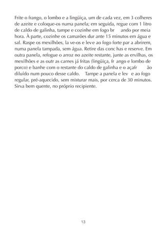 Frite o frango, o lombo e a lingüiça, um de cada vez, em 3 colheres
de azeite e coloque-os numa panela; em seguida, regue com 1 litro
de caldo de galinha, tampe e cozinhe em fogo br ando por meia
hora. À parte, cozinhe os camarões dur ante 15 minutos em água e
sal. Raspe os mexilhões, la ve-os e lev e ao fogo forte par a abrirem,
numa panela tampada, sem água. Retire das conc has e reserve. Em
outra panela, refogue o arroz no azeite restante, junte as ervilhas, os
mexilhões e as outr as carnes já fritas (lingüiça, fr ango e lombo de
porco) e banhe com o restante do caldo de galinha e o açafr         ão
diluído num pouco desse caldo. Tampe a panela e lev e ao fogo
regular, pré-aquecido, sem misturar mais, por cerca de 30 minutos.
Sirva bem quente, no próprio recipiente.




                                  13
 