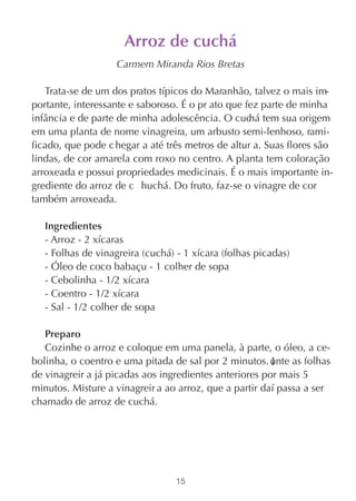 Arroz de cuchá
                   Carmem Miranda Rios Bretas

   Trata-se de um dos pratos típicos do Maranhão, talvez o mais im-
portante, interessante e saboroso. É o pr ato que fez parte de minha
infância e de parte de minha adolescência. O cuc tem sua origem
                                                   há
em uma planta de nome vinagreira, um arbusto semi-lenhoso, rami-
ficado, que pode c hegar a até três metros de altur a. Suas flores são
lindas, de cor amarela com roxo no centro. A planta tem coloração
arroxeada e possui propriedades medicinais. É o mais importante in-
grediente do arroz de c huchá. Do fruto, faz-se o vinagre de cor
também arroxeada.

   Ingredientes
   - Arroz - 2 xícaras
   - Folhas de vinagreira (cuchá) - 1 xícara (folhas picadas)
   - Óleo de coco babaçu - 1 colher de sopa
   - Cebolinha - 1/2 xícara
   - Coentro - 1/2 xícara
   - Sal - 1/2 colher de sopa

   Preparo
   Cozinhe o arroz e coloque em uma panela, à parte, o óleo, a ce-
bolinha, o coentro e uma pitada de sal por 2 minutos. unte as folhas
                                                        J
de vinagreir a já picadas aos ingredientes anteriores por mais 5
minutos. Misture a vinagreir a ao arroz, que a partir daí passa a ser
chamado de arroz de cuchá.




                                  15
 