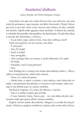 Assalamu’alaikum
              Luiza Marilac de Pinho Marques França

   A primeira vez que nos vimos foi em uma casa africana, em uma
noite de primavera, aqui mesmo, em Belo Horizonte. Cho    via! Talvez
por isso a casa esti vesse vazia, tocava uma música ár abe, cantada
em francês. Aquilo tudo aguçava meus sentidos. O cheiro da comida,
o colorido das paredes, dos quadros, da iluminação. Os pés descalços,
a maciês das almofadas, a música...
   − Eu já estive aqui, outras vezes, mas não conheço você?
   Nem uma palavra, só um sorriso, um olhar.
   − É africano?
   − Sim, El Hadji!
   − Você é árabe?
   − Sou senegalês.
   − Não consigo falar seu nome, é muito diferente, El o quê?
   − El Hadji.
   − Estranho, você é muçulmano?
   − Sim.
   Esse diálogo foi o começo de muitas descobertas sobre a África,
sobre os muçulmanos, sobre mim mesma.
   − Yassa, é o nome do prato.
   − Muito bom, o sabor, o aroma, e esta música, este cheiro de co-
mida, com perfume das plantas, o incenso e este mojito, tudo isso
aqui é um deleite para os nossos sentidos.
   Nenhuma resposta, só a troca de olhares, o sorriso.
   − Este é o melhor mojito que já bebi.
   − É rum, hortelã, limão. Nunca pro vei, não bebo álcool, não
usamos nada que possa alterar nossos sentidos.
   Depois vieram outras descobertas. Íntegro é o car áter do muçul-
mano. Valoriza a própria existência e pensa nela como obra divina.

                                 16
 