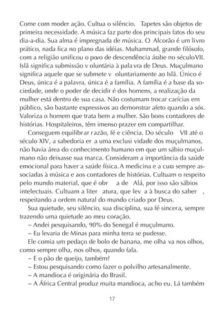 Come com moder ação. Cultua o silêncio. Tapetes são objetos de
primeira necessidade. A música faz parte dos principais fatos do seu
dia-a-dia. Sua alma é impregnada de música. O Alcorão é um livro
prático, nada fica no plano das idéias. Muhammad, grande filósofo,
com a religião unificou o po de descendência árabe no século VII.
                             vo
Islã significa submissão v oluntária à pala vra de Deus. Muçulmano
significa aquele que se submete v oluntariamente ao Islã. Único é
Deus, única é a palavra, única é a família. A família é a base da so-
ciedade, onde o poder de decidir é dos homens, a realização da
mulher está dentro de sua casa. Não costumam trocar carícias em
público, são bastante expressivos ao demonstrar afeto quando a sós.
Valoriza o homem que trata bem a mulher. São bons contadores de
histórias. Hospitaleiros, têm imenso prazer em compartilhar.
    Conseguem equilibr ar r azão, fé e ciência. Do século VII até o
século XIV, a sabedoria er a uma exclusi vidade dos muçulmanos,
não havia área do conhecimento humano em que um sábio muçul-
mano não deixasse sua marca. Consideram a importância da saúde
emocional para haver a saúde física. A medicina e a cura sempre as-
sociadas à música e aos contadores de histórias. Cultuam o respeito
pelo mundo material, que é obr a de Alá, por isso são sábios
intelectuais. Cultuam a liter atura, que lev a à busca do saber ,
respeitando a ordem natural do mundo criado por Deus.
    Sua quietude, seu silêncio, sua disciplina, sua fé sincera, sempre
trazendo uma quietude ao meu coração.
    − Andei pesquisando, 90% do Senegal é muçulmano.
    − Eu levaria de Minas para minha terra se pudesse.
    Ele comia um pedaço de bolo de banana, me olha va nos olhos,
como sempre olha, nos olhos, quando fala.
    − E o pão de queijo, também?
    − Estou pesquisando como fazer o polvilho artesanalmente.
    − A mandioca é originária do Brasil.
    − A África Central produz muita mandioca, acho eu. Lá também

                                 17
 