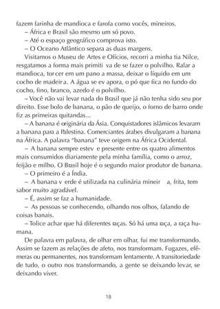 fazem farinha de mandioca e farofa como vocês, mineiros.
    − África e Brasil são mesmo um só povo.
    − Até o espaço geográfico comprova isto.
    − O Oceano Atlântico separa as duas margens.
    Visitamos o Museu de Artes e Ofícios, recorri a minha tia Nilce,
resgatamos a forma mais primiti va de se fazer o polvilho. Ralar a
mandioca, tor cer em um pano a massa, deixar o líquido em um
cocho de madeir a. A água se ev apora, o pó que fica no fundo do
cocho, fino, branco, azedo é o polvilho.
    − Você não vai levar nada do Brasil que já não tenha sido seu por
direito. Esse bolo de banana, o pão de queijo, o forno de barro onde
fiz as primeiras quitandas...
    − A banana é originária da Ásia. Conquistadores islâmicos levaram
a banana para a Palestina. Comerciantes árabes divulgaram a banana
na África. A palavra “banana” teve origem na África Ocidental.
    − A banana sempre estev e presente entre os quatro alimentos
mais consumidos diariamente pela minha família, como o arroz,
feijão e milho. O Brasil hoje é o segundo maior produtor de banana.
    − O primeiro é a Índia.
    − A banana v erde é utilizada na culinária mineir a, frita, tem
sabor muito agradável.
    − É, assim se faz a humanidade.
    − As pessoas se conhecendo, olhando nos olhos, falando de
coisas banais.
    − Tolice achar que há diferentes raças. Só há uma raça, a raça hu-
mana.
    De palavra em palavra, de olhar em olhar, fui me transformando.
Assim se fazem as relações de afeto, nos transformam. Fugazes, efê-
meras ou permanentes, nos transformam lentamente. A transitoriedade
de tudo, o outro nos transformando, a gente se deixando levar, se
deixando viver.


                                 18
 
