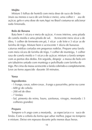 Mojito
   Misture 5 folhas de hortelã com meia dose de suco de limão
(mais ou menos o suco de um limão e meio), uma colher r asa de
açúcar, gelo e uma dose de rum.Aqui no Brasil costuma-se adicionar
soda limonada.

    Bolo de Banana
    Bata bem 1 xícara e meia de açúcar, 4 ovos inteiros, uma pitada
de canela moída e uma pitada de sal. Acrescente meia xícar a de
óleo, 1 colher de fermento em pó, 1 xícar a de leite e 3 xícar as de
farinha de trigo. Misture bem e acrescente 1 dúzia de bananas
caturras médias cortadas em pequenas rodelas. Prepare uma farofa
com meia xícara de farinha de trigo, 1 colher de manteiga, 1 colher
rasa de canela moída e 1 xícar a de açúcar; misture a farofa sempre
com as pontas dos dedos. Em seguida, despeje a massa do bolo em
um tabuleiro untado com manteiga e polvilhado com farinha de
trigo. Por cima da massa acrescente a farofa cobrindo-o completamente.
Leve ao forno aquecido durante 30 minutos.

   Yassa
   Ingredientes
   - 1 frango, coxas, sobre-coxas , frango a passarinho, peixe ou carne
   - 600 gr de cebola
   - 200 ml de óleo
   - 7 limões
   - Sal, pimenta do reino, louro, azeitonas, vinagre, mostarda ( 5
     colheres grandes)

   Preparo
   Tempere o fr ango com a mostarda, as especiarias e o suco de
limão. Corte a cebola da forma que achar melhor, jogue no tempero
e misture. Deixe em repouso durante pelo menos duas horas.
                                  19
 