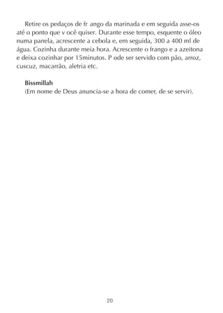 Retire os pedaços de fr ango da marinada e em seguida asse-os
até o ponto que v ocê quiser. Durante esse tempo, esquente o óleo
numa panela, acrescente a cebola e, em seguida, 300 a 400 ml de
água. Cozinha durante meia hora. Acrescente o frango e a azeitona
e deixa cozinhar por 15minutos. P ode ser servido com pão, arroz,
cuscuz, macarrão, aletria etc.

  Bissmillah
  (Em nome de Deus anuncia-se a hora de comer, de se servir).




                               20
 