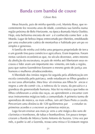 Banda com bambá de couve
                             Gilson Reis

    Meus bisavós, pais de minha querida a vó, Marieta Rosa, que re-
centemente fez noventa anos de idade, constituiu sua família numa
região próxima de Belo Horizonte, na época c hamada Maria Ozebio.
Hoje, esta belíssima encosta de serr a é conhecida como Serr a da
Moeda. Lugar de beleza ímpar, entrecortado por ribeirões, emoldurado
por uma exuberante cadeia de montanhas e habitado por um po vo
simples e generoso.
    A família de minha avó tinha uma pequena propriedade de terra
e um grande tino para comércio e agricultura. Eram tropeiros. Foram
nestas variáveis econômicas que, no século dezenove, antes mesmo
da abolição da escravatura, os pais de minha avó libertaram seus es-
cravos e lider aram um importante mo vimento, em toda a região,
para que outros fazendeiros fizessem o mesmo gesto de justiça aos
homens e mulheres afrodescendentes.
    A liberdade dos irmãos negros foi seguida pela alfabetização em
escola construída pelo patriarca, onde estudavam os filhos gerados e
os escr avos alforriados. Meu bisa vô ensinou aos filhos br ancos e
negros a arte do comér cio, a nobreza da la voura, da pecuária e a
grandeza da generosidade humana. Mas foi na música que todos os
filhos celebraram a união das raças, ao aprenderem a encantar com
seus instrumentos mágicos toda a comunidade. A primeira turma de
aprendizes de música, os mais velhos, iam até Ouro Preto a cavalo.
Percorriam uma distância de 120 quilômetros par        a estudar os
primeiros acordes e a escrever as primeiras músicas.
    Logo foram ensinar aos mais jo vens a arte mágica dos sons de
clarinetas e trombones, de tubas e bombardinos. Em pouco tempo
criaram a Banda de Música Santo Antonio da Suzana. Uma vez por
mês, o padre ia até a fazenda, reza uma missa e lá estavam negros
                                   va

                                21
 