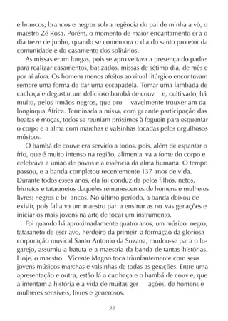 e brancos; brancos e negros sob a regência do pai de minha a vó, o
maestro Zé Rosa. Porém, o momento de maior encantamento er a o
dia treze de junho, quando se comemora o dia do santo protetor da
comunidade e do casamento dos solitários.
    As missas eram longas, pois se apro veitava a presença do padre
para realizar casamentos, batizados, missas de sétimo dia, de mês e
por aí afora. Os homens menos afeitos ao ritual litúrgico encontr vam
                                                                a
sempre uma forma de dar uma escapadela. Tomar uma lambada de
cachaça e degustar um delicioso bambá de couv e, culti vado, há
muito, pelos irmãos negros, que pro vavelmente trouxer am da
longínqua África. Terminada a missa, com gr ande participação das
beatas e moças, todos se reuniam próximos à fogueir para esquentar
                                                      a
o corpo e a alma com marchas e valsinhas tocadas pelos orgulhosos
músicos.
    O bambá de couve era servido a todos, pois, além de espantar o
frio, que é muito intenso na região, alimenta va a fome do corpo e
celebrava a união de povos e a essência da alma humana. O tempo
passou, e a banda completou recentemente 137 anos de vida.
Durante todos esses anos, ela foi conduzida pelos filhos, netos,
bisnetos e tataranetos daqueles remanescentes de homens e mulheres
livres; negros e br ancos. No último período, a banda deixou de
existir, pois falta va um maestro par a ensinar as no vas ger ações e
iniciar os mais jovens na arte de tocar um instrumento.
    Foi quando há aproximadamente quatro anos, um músico, negro,
tataraneto de escr avo, herdeiro da primeir a formação da gloriosa
corporação musical Santo Antonio da Suzana, mudou-se par a o lu-
garejo, assumiu a batuta e a maestria da banda de tantas histórias.
Hoje, o maestro Vicente Magno toca triunfantemente com seus
jovens músicos marchas e valsinhas de todas as gerações. Entre uma
apresentação e outra, estão lá a cac haça e o bambá de couv e, que
alimentam a história e a vida de muitas ger     ações, de homens e
mulheres sensíveis, livres e generosos.

                                 22
 