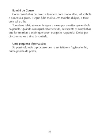 Bambá de Couve
   Corte costelinhas de porco e tempere com muito alho, sal, cebola
e pimenta a gosto. P egue fubá moído, em moinho d’água, e torre
com sal e alho.
   Torrado o fubá, acrescente água e mexa par a evitar que embole
na panela. Quando o mingual estiver cozido, acrescente as costelinhas
que for am fritas e espinique couv e a gosto na panela. Deixe por
cinco minutos e sirva à vontade.

  Uma pequena observação:
  Se possí vel, todo o processo dev e ser feito em fogão a lenha,
numa panela de pedra.




                                 23
 