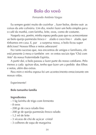 Bolo do vovô
                     Fernando Antônio Vargas

   Eu sempre gostei muito de cozinhar , fazer bolos, dentre outr as
coisas da arte culinária. Um dia, resolvi fazer um bolo simples par a
o café da manhã, com farinha, leite, ovos, como de costume.
   Naquela vez, porém, minha esposa pediu para que eu acrescentasse
ao bolo queijo parmesão fresco r alado e coco fino r alado, que
tínhamos em casa. E, par a surpresa nossa, o bolo ficou super
delicioso! Nossos filhos e netos adoraram!
   Fez tanto sucesso que, nos encontros de amigos e familiares, ele
está presente à mesa e também em ev entos sociais tipo "Chá com
Arte" da nossa Fraternidade Espírita.
   A partir daí, o bolo passou a fazer parte do nosso cotidiano. Pelo
menos a cada quinze dias, tenho que fazer um a pedido dos filhos
e netos, além dos extras.
   Para mim e minha esposa foi um acontecimento emocionante em
nossas vidas.

   Experimente!

   Bolo tamanho família

   Ingredientes
   - 1 kg farinha de trigo com fermento
   - 8 ovos
   - 200 gr de coco ralado fino
   - 200 gr de queijo parmesão fresco ralado
   - 1,2 ml de leite
   - 3 xícaras de chá de açúcar cristal
   - 3 colheres de sopa de margarina

                                 24
 