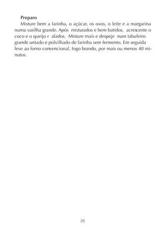 Preparo
   Misture bem a farinha, o açúcar, os ovos, o leite e a margarina
numa vasilha grande. Após misturados e bem batidos, acrescente o
coco e o queijo r alados. Misture mais e despeje num tabuleiro
grande untado e polvilhado de farinha sem fermento. Em seguida
leve ao forno convencional, fogo brando, por mais ou menos 40 mi-
nutos.




                               25
 