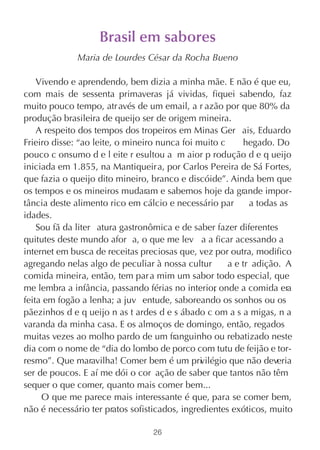 Brasil em sabores
             Maria de Lourdes César da Rocha Bueno

    Vivendo e aprendendo, bem dizia a minha mãe. E não é que eu,
com mais de sessenta primaveras já vividas, fiquei sabendo, faz
muito pouco tempo, atr avés de um email, a r azão por que 80% da
produção brasileira de queijo ser de origem mineira.
    A respeito dos tempos dos tropeiros em Minas Ger ais, Eduardo
Frieiro disse: “ao leite, o mineiro nunca foi muito c     hegado. Do
pouco c onsumo d e l eite r esultou a m aior p rodução d e q ueijo
iniciada em 1.855, na Mantiqueira, por Carlos Pereira de Sá Fortes,
que fazia o queijo dito mineiro, branco e discóide”. Ainda bem que
os tempos e os mineiros mudaram e sabemos hoje da grande impor-
tância deste alimento rico em cálcio e necessário par       a todas as
idades.
    Sou fã da liter atura gastronômica e de saber fazer diferentes
quitutes deste mundo afor a, o que me lev a a ficar acessando a
internet em busca de receitas preciosas que, vez por outra, modifico
agregando nelas algo de peculiar à nossa cultur       a e tr adição. A
comida mineira, então, tem par a mim um sabor todo especial, que
me lembra a infância, passando férias no interior onde a comida era
                                                  ,
feita em fogão a lenha; a juv entude, saboreando os sonhos ou os
pãezinhos d e q ueijo n as t ardes d e s ábado c om a s a migas, n a
varanda da minha casa. E os almoços de domingo, então, regados
muitas vezes ao molho pardo de um franguinho ou rebatizado neste
dia com o nome de “dia do lombo de porco com tutu de feijão e tor-
resmo”. Que maravilha! Comer bem é um pri ilégio que não deveria
                                               v
ser de poucos. E aí me dói o cor ação de saber que tantos não têm
sequer o que comer, quanto mais comer bem...
     O que me parece mais interessante é que, para se comer bem,
não é necessário ter pratos sofisticados, ingredientes exóticos, muito

                                 26
 