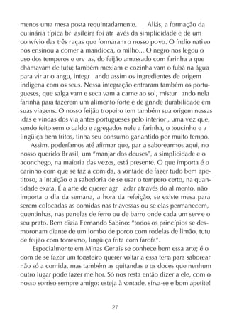 menos uma mesa posta requintadamente.            Aliás, a formação da
culinária típica br asileira foi atr avés da simplicidade e de um
convívio das três raças que formaram o nosso povo. O índio nativo
nos ensinou a comer a mandioca, o milho... O negro nos legou o
uso dos temperos e erv as, do feijão amassado com farinha a que
chamavam de tutu; também mexiam e cozinha vam o fubá na água
para vir ar o angu, integr ando assim os ingredientes de origem
indígena com os seus. Nessa integração entraram também os portu-
gueses, que salga vam e seca vam a carne ao sol, mistur ando nela
farinha para fazerem um alimento forte e de gr nde durabilidade em
                                                  a
suas viagens. O nosso feijão tropeiro tem também sua origem nessas
idas e vindas dos viajantes portugueses pelo interior , uma vez que,
sendo feito sem o caldo e agregados nele a farinha, o toucinho e a
lingüiça bem fritos, tinha seu consumo gar antido por muito tempo.
     Assim, poderíamos até afirmar que, par a saborearmos aqui, no
nosso querido Br asil, um “manjar dos deuses”, a simplicidade e o
aconchego, na maioria das vezes, está presente. O que importa é o
carinho com que se faz a comida, a vontade de fazer tudo bem ape-
titoso, a intuição e a sabedoria de se usar o tempero certo, na quan-
tidade exata. É a arte de querer agr adar atr avés do alimento, não
importa o dia da semana, a hora da refeição, se existe mesa para
serem colocadas as comidas nas tr avessas ou se elas permanecem,
quentinhas, nas panelas de ferro ou de barro onde cada um serv e o
seu prato. Bem dizia Fernando Sabino: “todos os princípios se des-
moronam diante de um lombo de porco com rodelas de limão, tutu
de feijão com torresmo, lingüiça frita com farofa”.
     Especialmente em Minas Gerais se conhece bem essa arte; é o
dom de se fazer um for   asteiro querer voltar a essa terra para saborear
não só a comida, mas também as quitandas e os doces que nenhum
outro lugar pode fazer melhor. Só nos resta então dizer a ele, com o
nosso sorriso sempre amigo: esteja à v   ontade, sirva-se e bom apetite!


                                  27
 