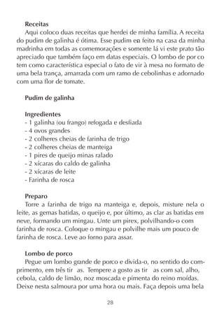 Receitas
   Aqui coloco duas receitas que herdei de minha família. A receita
do pudim de galinha é ótima. Esse pudim er feito na casa da minha
                                            a
madrinha em todas as comemorações e somente lá vi este prato tão
apreciado que também faço em datas especiais. O lombo de por co
tem como característica especial o fato de vir à mesa no formato de
uma bela trança, amarrada com um ramo de cebolinhas e adornado
com uma flor de tomate.

   Pudim de galinha

   Ingredientes
   - 1 galinha (ou frango) refogada e desfiada
   - 4 ovos grandes
   - 2 colheres cheias de farinha de trigo
   - 2 colheres cheias de manteiga
   - 1 pires de queijo minas ralado
   - 2 xícaras do caldo de galinha
   - 2 xícaras de leite
   - Farinha de rosca

    Preparo
    Torre a farinha de trigo na manteiga e, depois, misture nela o
leite, as gemas batidas, o queijo e, por último, as clar as batidas em
neve, formando um mingau. Unte um pirex, polvilhando-o com
farinha de rosca. Coloque o mingau e polvilhe mais um pouco de
farinha de rosca. Leve ao forno para assar.

   Lombo de porco
   Pegue um lombo grande de porco e divida-o, no sentido do com-
primento, em três tir as. Tempere a gosto as tir as com sal, alho,
cebola, caldo de limão, noz moscada e pimenta do reino moídas.
Deixe nesta salmoura por uma hora ou mais. Faça depois uma bela

                                 28
 