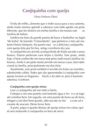 Canjiquinha com queijo
                       Vânia Linhares Diniz

   Vinda do milho, alimento que o índio usava para o seu sustento,
ainda muito menina aprendi a saborear com todo apetite um prato
diferente, que fez história em minha família e em muitas outr     as
famílias de Itabira.
   Lembro-me bem da grande panela de barro a borbulhar no fogão
“de lenha” da fazenda “Comandante”, que pertencia a meu a ma-vô
terno Osório Sampaio. Na panela esta va a deliciosa canjiquinha
com queijo feita por Sá Ana, antiga cozinheira da casa.
   A canjiquinha era servida acompanhada de feijão socado e arroz
branco. Outros preferiam com feijão e farinha. Esse prato, ainda
hoje, é bem conhecido em nossa terr pelas tradicionais famílias ita-
                                     a
biranas. Ainda é um prato muito servido em nossas casas, bem tr di-
                                                                a
cional na família, principalmente em dias frios.
   Atualmente, esse prato também é servido em festas ou reuniões,
substituindo caldos. Todos que são apresentados à canjiquinha com
queijo tornam-se fregueses. Vocês v ão ador ar, pois é bastante
saborosa. Confiram.

   Canjiquinha com queijo minas
   Lave a canjiquinha até sair todo o farelo.
   Coloque-a em uma panela com bastante água e lev e-a ao fogo
até cozinhar bem. Em seguida, em uma panela de barro ou de ferro,
refogue-a em óleo bem quente, alho socado na hor     a com sal e
corante de urucum. Deixe ferver bem.
   À parte, pique o quanto desejar de queijo minas em cubos, que
só será misturado à canjiquinha na hora de servir.




                                30
 