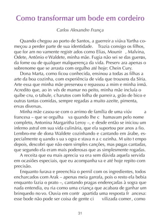 Como transformar um bode em cordeiro
                      Carlos Alexandre França

   Quando chegou ao porto de Santos, a guerreir a viúva Yartha co-
meçou a perder parte de sua identidade. Trazia consigo os filhos,
que for am no vamente registr ados como Elias, Mounir , Malvina,
Odete, Antônio e Waldete, minha mãe. Fugia não sei se das guerr     as,
da fome ou de qualquer malquerença da vida. Preserv ara apenas o
sobrenome que se arrasta com orgulho até hoje: Chein Cury.
   Dona Marta, como ficou conhecida, ensinou a todas as filhas a
arte da boa cozinha, com experiência de vida que trouxera da Síria.
Arte essa que minha mãe preservou e repassou a mim e minha irmã.
Acredito que, ao in vés de mamar no peito, minha mãe incluía o
quibe cru, o tabule, c harutos com folha de parreir a, grão de bico e
outras tantas comidas, sempre regadas a muito azeite, pimenta,
ervas diversas.
   Minha mãe casou-se com o arrimo de família de uma viúv            a
francesa – que se orgulha va quando lhe c hamavam pelo nome
completo, Antonina Margaritha Leroy –, e desde então se iniciou um
inferno astral em sua vida culinária, que ela suportou por anos a fio.
Lembro-me de dona Waldete cozinhando e cantando em árabe, es-
pecialmente q uando s ua s ogra e stava n a c ozinha. M uito t empo
depois, descobri que não eram simples canções, mas pragas cantadas,
que segundo ela eram mais poderosas que as simplesmente rogadas.
   A receita que eu mais aprecia va era sem dúvida aquela servida
em ocasiões especiais, que eu acompanha va e até hoje repito com
precisão.
   Enquanto furava e preenchia o pernil com os ingredientes, todos
encharcados com Arak – apenas meia garrafa, pois o resto ela bebia
enquanto fazia o prato –, cantando pragas endereçadas à sogra que
nada entendia, eu ria como uma criança que acabara de ganhar um
brinquedo no vo. Ouvia em contr apartida uma resposta fr ancesa:
esse bode não pode ser coisa de gente ci       vilizada comer , como


                                  31
 