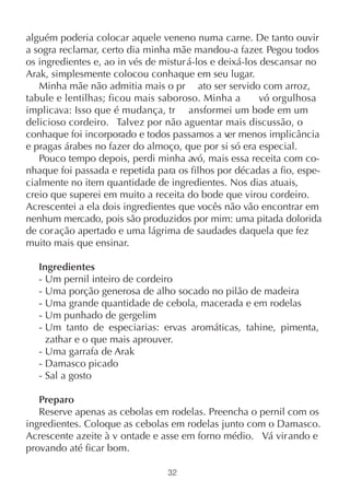 alguém poderia colocar aquele veneno numa carne. De tanto ouvir
a sogra reclamar, certo dia minha mãe mandou-a fazer. Pegou todos
os ingredientes e, ao in vés de mistur á-los e deixá-los descansar no
Arak, simplesmente colocou conhaque em seu lugar.
   Minha mãe não admitia mais o pr ato ser servido com arroz,
tabule e lentilhas; ficou mais saboroso. Minha a         vó orgulhosa
implicava: Isso que é mudança, tr ansformei um bode em um
delicioso cordeiro. Talvez por não aguentar mais discussão, o
conhaque foi incorporado e todos passamos a ver menos implicância
e pragas árabes no fazer do almoço, que por si só era especial.
   Pouco tempo depois, perdi minha avó, mais essa receita com co-
nhaque foi passada e repetida para os filhos por décadas a fio, espe-
cialmente no item quantidade de ingredientes. Nos dias atuais,
creio que superei em muito a receita do bode que virou cordeiro.
Acrescentei a ela dois ingredientes que vocês não vão encontrar em
nenhum mercado, pois são produzidos por mim: uma pitada dolorida
de cor ação apertado e uma lágrima de saudades daquela que fez
muito mais que ensinar.

   Ingredientes
   - Um pernil inteiro de cordeiro
   - Uma porção generosa de alho socado no pilão de madeira
   - Uma grande quantidade de cebola, macerada e em rodelas
   - Um punhado de gergelim
   - Um tanto de especiarias: ervas aromáticas, tahine, pimenta,
     zathar e o que mais aprouver.
   - Uma garrafa de Arak
   - Damasco picado
   - Sal a gosto

   Preparo
   Reserve apenas as cebolas em rodelas. Preencha o pernil com os
ingredientes. Coloque as cebolas em rodelas junto com o Damasco.
Acrescente azeite à v ontade e asse em forno médio. Vá virando e
provando até ficar bom.

                                 32
 