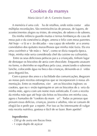 Cookies da mamys
                Maria Lúcia F. de A. Carneiro Soares

   A memória é uma colc ha de retalhos, onde estão costur adas
múltiplas recordações. São reminiscências de pessoas, de lugares, de
acontecimentos alegres ou tristes, de emoções, de odores e de sabores.
   Da minha infância guardo muitas e ternas lembranças da casa de
meus pais e da convivência alegre, amena e feliz com meus parentes.
Até hoje – e lá se v ão décadas – sou capaz de relembr ar o aroma
convidativo dos quitutes maravilhosos que minha mãe fazia. Ela era
uma cozinheir a “de mão c heia”, como se dizia naquela época.
Hoje, minha mãe seria considerada chef du cuisine ou culinarista.
    Entre os seus deliciosos petiscos par a a criançada, tinham lugar
de destaque os biscoitos de aveia com chocolate. Enquanto assavam
no forno, o cheirinho se espalhava pela casa, anunciando o saboroso
lanche, colocando água na boca das crianças, deixando-as á vidas
para degustá-los.
   Com o passar dos anos e a facilidade das comunicações, c    hegaram
ao nosso país receitas estrangeiras que se incorporaram à nossa ali-
mentação. Entre os modismos, vier am os biscoitos ingleses: os
cookies, que na v ersão tupiniquim er am os biscoitos de a veia da
minha mãe, agora com um nome mais sofisticado. É com a receita
da minha mãe que até hoje são feitos os biscoitos em minha casa,
agora c hamados de “cookies da mam ys”. Todas as pessoas que
provam essas delícias, crianças, jovens e adultos, não se cansam de
elogiá-las e pedir par a repetir. Por isso ac ho interessante di vulgar
esta receita nutritiva, gostosa e fácil de se fazer. Bom apetite!

   Ingredientes
   - 250 gr de aveia em flocos finos
   - 1 copo duplo de açúcar

                                  33
 