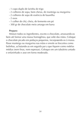 - 1 copo duplo de farinha de trigo
  - 2 colheres de sopa, bem cheias, de manteiga ou margarina
  - 2 colheres de sopa de essência de baunilha
  - 2 ovos
  - 1 colher de chá, cheia, de fermento em pó
  - 300 gr de chocolate meio amargo em barra

   Preparo
   Misture todos os ingredientes, exceto o chocolate, amassando-os
bem até formar uma massa homogênea, que solte das mãos. Coloque
o chocolate picado em pedaços pequenos, incorporando-os à massa.
Passe manteiga ou margarina nas mãos e enrole os biscoitos como
bolinhas, achatando-as em seguida par a que fiquem como rodelas
médias (nem finas, nem espessas). Coloque em um tabuleiro untado
e enfarinhado e asse em forno moderado.




                               34
 