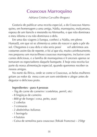 Couscous Marroquino
                 Adriana Cristina Carvalho Breguez

    Gostaria de publicar uma receita especial, a do Couscous Marro-
quino, em homenagem a uma amiga, Nádia, marroquina, mulçumana,
esposa de um francês e morando na Alemanha, e que não dominava
o meu idioma e eu não dominava o dela.
    Em uma das viagens à Europa, conheci a Nádia, em pleno
Hamadã, em que só se alimenta va antes do nascer e após o pôr do
sol. Chegamos à casa dela e não seria possí        vel aderirmos aos
costumes assim tão de repente, e foi aí que ela, muito carinhosamente,
nos preparou um maravilhoso couscous marroquino, inclusive com
carnes deliciosas, e a família de marroquinos e fr anceses apenas se
tornaram os espectadores daquele banquete. E hoje esta receita faz
parte da nossa alimentação especial, quando queremos receber os
nossos amigos.
    No norte da África, onde se come o Couscous, as belas mulheres
gritam ao redor da mesa com um som estridente e alegre antes de
degustar o delicioso prato.

   Ingredientes - para 4 pessoas
   - 1kg de carne de carneiro ( costeletas, pernil, etc)
   - 8 lingüiças de carneiro
   - 800 gr de frango ( coxa, peito, asas)
   - 2 cebolas
   - 3 cenouras
   - 2 abobrinhas italianas
   - 1 beringela
   - 4 batatas
   - Caixa de semolina para couscous (Tekiak Francesa) – 250gr


                                 35
 