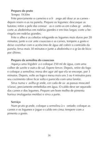 Preparo do prato
   Tempo: 1h30m
   Frite previamente o carneiro e o fr ango até dour ar as carnes -
depois reserv e-as na panela. Prepare os legumes: descasque as
batatas; retire a pele das cenour as e corte-as em cubos gr andes;
corte as abobrinhas em rodelas grandes e em tiras largas; corte a be-
ringela em rodelas grandes.
   Frite o alho e as cebolas refogando os legumes mais duros por 20
minutos; junte o cor ante couscous e as carnes, tempere a gosto e
deixe cozinhar com o acréscimo de água até cobrir o conteúdo da
panela; ferva mais 30 minutos e junte a abobrinha e o gr ão de bico
por último.

    Preparo da semolina do couscous
    Aqueça uma frigideir a e coloque 250 ml de água, com uma
colher de azeite e outra de sal. Espere ferver. Depois, retire do fogo
e coloque a semolina; mexa dev agar até que ela se encorpe, por 3
minutos. Depois, volte ao fogo e mexa mais uns 3 ou 4 minutos para
seu cozimento (deve ficar solta e parecida com uma farofa).
    Sirva numa v asilha gr ande, cer cada de uv as passas moscatel
(claras), previamente embebidas em água. O caldo deve ser separado
das carnes e dos legumes. Prepare um bom molho de pimenta
harissa (malaguetas moídas) e sirva a parte.

   Serviço
   Num pr ato gr ande, coloque a semolina à v ontade; coloque as
carnes e os legumes e jogue o caldo em cima; tempere com a
pimenta a gosto.




                                 36
 