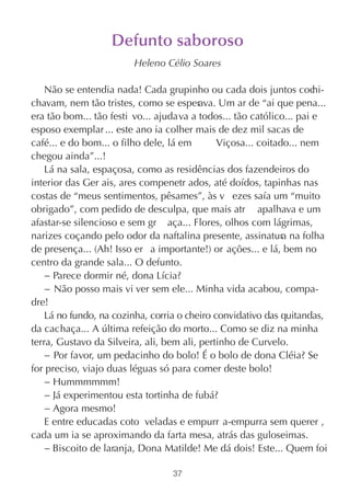 Defunto saboroso
                         Heleno Célio Soares

    Não se entendia nada! Cada grupinho ou cada dois juntos coc       hi-
chavam, nem tão tristes, como se esperava. Um ar de “ai que pena...
era tão bom... tão festi vo... ajudava a todos... tão católico... pai e
esposo exemplar ... este ano ia colher mais de dez mil sacas de
café... e do bom... o filho dele, lá em       Viçosa... coitado... nem
chegou ainda”...!
    Lá na sala, espaçosa, como as residências dos fazendeiros do
interior das Ger ais, ares compenetr ados, até doídos, tapinhas nas
costas de “meus sentimentos, pêsames”, às v ezes saía um “muito
obrigado”, com pedido de desculpa, que mais atr apalhava e um
afastar-se silencioso e sem gr aça... Flores, olhos com lágrimas,
narizes coçando pelo odor da naftalina presente, assinatura na folha
de presença... (Ah! Isso er a importante!) or ações... e lá, bem no
centro da grande sala... O defunto.
    − Parece dormir né, dona Lícia?
    − Não posso mais vi ver sem ele... Minha vida acabou, compa-
dre!
    Lá no fundo, na cozinha, corria o cheiro convidativo das quitandas,
da cachaça... A última refeição do morto... Como se diz na minha
terra, Gustavo da Silveira, ali, bem ali, pertinho de Curvelo.
    − Por favor, um pedacinho do bolo! É o bolo de dona Cléia? Se
for preciso, viajo duas léguas só para comer deste bolo!
    − Hummmmmm!
    − Já experimentou esta tortinha de fubá?
    − Agora mesmo!
    E entre educadas coto veladas e empurr a-empurra sem querer ,
cada um ia se aproximando da farta mesa, atrás das guloseimas.
    − Biscoito de laranja, Dona Matilde! Me dá dois! Este... Quem foi

                                  37
 