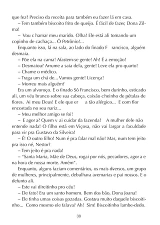que fez? Preciso da receita para também eu fazer lá em casa.
    − Tem também biscoito frito de queijo. É fácil de fazer, Dona Zil-
ma!
    − Vou c hamar meu marido. Olha! Ele está ali tomando um
copinho de cachaça... Ô Petrônio!...
    Enquanto isso, lá na sala, ao lado do finado F rancisco, alguém
desmaia.
    − Põe ela na cama! Afastem-se gente! Ah! É a emoção!
    − Desmaiou? Arrume a saia dela, gente! Leve ela pro quarto!
    − Chame o médico.
    − Traga um chá de... Vamos gente! Licença!
    − Morreu mais alguém?
    Era um alvoroço. E o finado Sô Francisco, bem durinho, esticado
ali, um véu branco sobre sua cabeça, caixão c heinho de pétalas de
flores. Ai meu Deus! E ele que er      a tão alérgico... E com flor
encostada no seu nariz...
    − Meu melhor amigo se foi!
    − E agor a? Quem v ai cuidar da fazenda? A mulher dele não
entende nada! O filho está em Viçosa, não vai largar a faculdade
para vir pra Gustavo da Silveira!
    − É! O outro filho! Num é pra falar mal não! Mas, num tem jeito
pra isso né, Nestor?
    − Tem jeito é pra nada!
    − “Santa Maria, Mãe de Deus, rogai por nós, pecadores, agor a e
na hora de nossa morte. Amém”.
    Enquanto, alguns faziam comentários, os mais di ersos, um grupo
                                                     v
de mulheres, principalmente, debulhava avemarias e pai nossos. E o
defunto ali.
    − Este vai direitinho pro céu!
    − De fato! Era um santo homem. Bem dos bão, Dona Joana!
    − Ele tinha umas coisas gozadas. Gostava muito daquele biscoiti-
nho... Como mesmo ele falava? Ah! Sim! Biscoitinho lambe-dedo.

                                 38
 