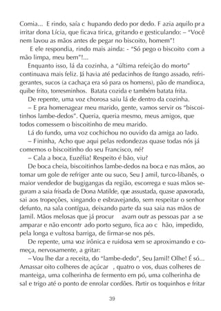 Comia... E rindo, saía c hupando dedo por dedo. F azia aquilo pr a
irritar dona Lícia, que ficava tirica, gritando e gesticulando: – “Você
nem lavou as mãos antes de pegar no biscoito, homem”!
     E ele respondia, rindo mais ainda: - “Só pego o biscoito com a
mão limpa, meu bem”!...
    Enquanto isso, lá da cozinha, a “última refeição do morto”
continuava mais feliz. Já havia até pedacinhos de frango assado, refri-
gerantes, sucos (a cachaça era só para os homens), pão de mandioca,
quibe frito, torresminhos. Batata cozida e também batata frita.
    De repente, uma voz chorosa saiu lá de dentro da cozinha.
    − E pra homenagear meu marido, gente, vamos servir os “biscoi-
tinhos lambe-dedos”. Queria, queria mesmo, meus amigos, que
todos comessem o biscoitinho de meu marido.
    Lá do fundo, uma voz cochichou no ouvido da amiga ao lado.
    − Fininha, Acho que aqui pelas redondezas quase todas nós já
comemos o biscoitinho do seu Francisco, né?
    − Cala a boca, Euzélia! Respeito é bão, viu?
    De boca cheia, biscoitinhos lambe-dedos na boca e nas mãos, ao
tomar um gole de refriger ante ou suco, Seu J amil, turco-libanês, o
maior vendedor de bugigangas da região, escorrega e suas mãos se-
guram a saia frisada de Dona Matilde, que assustada, quase apavorada,
sai aos tropeções, xingando e esbravejando, sem respeitar o senhor
defunto, na sala contígua, deixando parte da sua saia nas mãos de
Jamil. Mãos melosas que já procur avam outr as pessoas par a se
amparar e não encontr ado porto seguro, fica ao c hão, impedido,
pela longa e vultosa barriga, de firmar-se nos pés.
    De repente, uma voz irônica e ruidosa vem se aproximando e co-
meça, nervosamente, a gritar:
    − Vou lhe dar a receita, do “lambe-dedo”, Seu Jamil! Olhe! É só...
Amassar oito colheres de açúcar , quatro o vos, duas colheres de
manteiga, uma colherinha de fermento em pó, uma colherinha de
sal e trigo até o ponto de enrolar cordões. Partir os toquinhos e fritar

                                  39
 