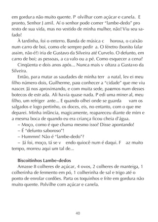 em gordur a não muito quente. P olvilhar com açúcar e canela. E
pronto, Senhor J amil. Aí o senhor pode comer “lambe-dedo” pro
resto de sua vida, mas no vestido de minha mulher, não! Viu seu sa-
fado!
    À tardinha, foi o enterro. Banda de música c horosa, o caixão
num carro de boi, como ele sempre pedir a. O féretro (bonito falar
assim, não é?) iria de Gustavo da Silveira até Curvelo. O defunto, em
carro de boi; as pessoas, a ca valo ou a pé. Como esquecer a cena?
    Cinqüenta e dois anos após... Nunca mais v oltara a Gustavo da
Silveira.
    Então, par a matar as saudades de minha terr a natal, lev ei meu
filho número dois, Guilherme, para conhecer a “cidade” que me viu
nascer. Já nos aproximando, e com muita sede, par   amos num desses
botecos de estr ada. Ali havia quase nada. P edi uma miner al, meu
filho, um refriger ante... E quando olhei onde se guarda      vam os
salgados e logo pertinho, os doces, eis, no entanto, com o que me
deparei. Minha infância, magicamente, reapareceu diante de mim e
a mesma boca de quando eu era criança ficou cheia d’água.
    − Moço, como é que chama mesmo isso? Disse apontando!
    − É “defunto saboroso”!
    − Hummm! Não é “lambe-dedo”?
    − Já foi, moço, tá se v endo quiocê num é daqui. F az muito
tempo, morreu aqui um tal de...

   Biscoitinhos Lambe-dedos
   Amasse 8 colheres de açúcar, 4 ovos, 2 colheres de manteiga, 1
colherinha de fermento em pó, 1 colherinha de sal e trigo até o
ponto de enrolar cordões. Parta os toquinhos e frite em gordura não
muito quente. Polvilhe com açúcar e canela.




                                 40
 