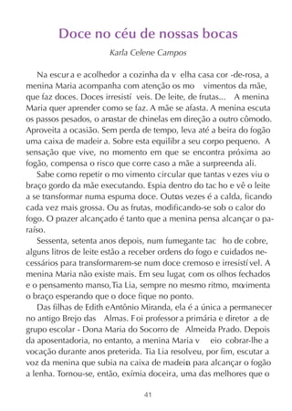 Doce no céu de nossas bocas
                       Karla Celene Campos

   Na escur a e acolhedor a cozinha da v elha casa cor -de-rosa, a
menina Maria acompanha com atenção os mo vimentos da mãe,
que faz doces. Doces irresistí veis. De leite, de frutas... A menina
Maria quer aprender como se faz. A mãe se afasta. A menina escuta
os passos pesados, o arrastar de chinelas em direção a outro cômodo.
Aproveita a ocasião. Sem perda de tempo, leva até a beira do fogão
uma caixa de madeir a. Sobre esta equilibr a seu corpo pequeno. A
sensação que vive, no momento em que se encontra próxima ao
fogão, compensa o risco que corre caso a mãe a surpreenda ali.
   Sabe como repetir o mo vimento circular que tantas v ezes viu o
braço gordo da mãe executando. Espia dentro do tac ho e vê o leite
a se transformar numa espuma doce. Outras vezes é a calda, ficando
cada vez mais grossa. Ou as frutas, modificando-se sob o calor do
fogo. O prazer alcançado é tanto que a menina pensa alcançar o pa-
raíso.
   Sessenta, setenta anos depois, num fumegante tac ho de cobre,
alguns litros de leite estão a receber ordens do fogo e cuidados ne-
cessários para transformarem-se num doce cremoso e irresistí vel. A
menina Maria não existe mais. Em seu lugar, com os olhos fechados
e o pensamento manso, Tia Lia, sempre no mesmo ritmo, mo      vimenta
o braço esperando que o doce fique no ponto.
   Das filhas de Edith e Antônio Miranda, ela é a única a permanecer
no antigo Brejo das Almas. F oi professor a primária e diretor a de
grupo escolar - Dona Maria do Socorro de Almeida Prado. Depois
da aposentadoria, no entanto, a menina Maria v eio cobrar-lhe a
vocação durante anos preterida. Tia Lia resolveu, por fim, escutar a
voz da menina que subia na caixa de madeir para alcançar o fogão
                                              a
a lenha. Tornou-se, então, exímia doceira, uma das melhores que o

                                41
 