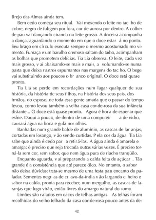 Brejo das Almas ainda tem.
   Bem cedo começa seu ritual. Vai mexendo o leite no tac ho de
cobre, negro de fuligem por fora, cor de aurora por dentro. A colher
de pau vai dançando ciranda no leite grosso. A doceira acompanha
a dança, aguardando o momento em que o doce estar á no ponto.
Seu braço em círculo executa sempre o mesmo acostumado mo vi-
mento. Fumaça e um barulho cremoso saltam do tac acompanham
                                                       ho,
as bolhas que prometem delícias. Tia Lia observa. O leite, cada vez
mais grosso, v ai abaixando-se mais e mais, a volumando-se numa
pasta que deixa r astros espumantes nas margens do tac ho. O bege
vai substituindo aos poucos o br anco original. O doce está quase
pronto.
   Tia Lia se perde em recordações num lugar qualquer de sua
história, da história de seus filhos, na história dos seus pais, dos
irmãos, do esposo, de toda essa gente amada que o passar do tempo
levou, como levou também a velha casa cor-de-rosa da sua infância
distante... O doce está quase pronto. Agora é hor a de esper ar que
esfrie. Daqui a pouco, de dentro de uma compoteir           a de vidro,
causará água na boca e gula nos olhos.
   Banhadas num grande balde de alumínio, as cascas de lar anjas,
cortadas em losango, v ão sendo curtidas. P ela cor da água Tia Lia
sabe que ainda é cedo par a retir á-las. A água ainda é amarela e
amarga; é preciso que seja trocada outras várias vezes. É preciso tor-
ná-la sem cor, sem sabor, que nem água pura de riacho tranqüilo.
   Enquanto aguarda, v ai prepar ando a calda feita de açúcar . Tão
grande é a consistência que até parece óleo. No entanto, o sabor
não deixa dúvidas: trata-se mesmo de uma festa par encanto do pa-
                                                       a
ladar. Sementes negr as de cr avo-da-índia v ão largando c heiro e
sabor na calda, pronta para receber, num mergulho, as cascas de la-
ranjas que logo virão, então livres do amargo natural do sumo.
   Limões são r alados em cacos de telhas antigas. As telhas for am
recolhidas do velho telhado da casa cor-de-rosa pouco antes da de-

                                 42
 