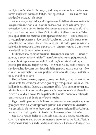 molição. Além das lembr anças, tudo o que restou da v elha casa
foram estes sete cacos de telhas, que ajudam a         Tia Lia em sua
produção artesanal de doces.
    As lembranças vão adoçando o presente. As telhas vão emprestando
sua porosidade par a ali viar as cascas dos limões do amargor
excessivo. Um a um os limões v sendo passados no caco de telha,
                                  ão
que funciona como uma lixa. As frutas ficarão lisas e suaves. Talvez
pela qualidade do material com que as telhas for        am fabricadas,
talvez pelo processo antigo de fabricação, os cacos são duros e re-
sistentes como rochas. Foram tantas vezes utilizados para suavizar a
pele dos limões, que sobre eles sobram resíduos verdes e um cheiro
agradavelmente acre de fruta fresca.
    Os limões são partidos ao meio. Do interior são extr       aídos os
gomos, o suco, todo o miolo.T ransformados numa pequena cuia
oca, cobertos por uma camada fina de açúcar cristalizado que
parece par afina ou fiapos de nuv enzinhas r alas, cada limão v ai
sendo recheado com um doce de leite pastoso quase marrom. No
centro, o vermelho de um pedaço delicado de cereja enfeita a
pequena obra de arte.
    Deixar ferver, mexer, esperar, provar o cheiro, a cor, a textura, o
sabor, enfeitar, oferecer. A perfeição exige retoques, e Tia Lia vai tra-
balhando satisfeita. Desfruta a paz que ofício feito com amor gar nte.
                                                                   a
Muitas horas são consumidas para cada preparo, e ela se desdobra.
Noite e dia, dia e noite. Principalmente à noite, quando a rotina da
casa repousa e o silêncio se oferece inteiro.
    Liga o rádio para ouvir boleros, serestas e outras canções que as
gerações mais no vas desprezam porque não conhecem saudades.
Na escuridão da noite, o fogo crepita amigo e melancólico.As horas
avançam, a madrugada não tarda. Em breve os galos cantarão.
    Um sono manso fecha os olhos da doceira. Seu braço, no entanto,
continua agindo; seu corpo permanece ereto, rente ao fogão. Tia Lia
conhece os sons das noites e das madrugadas. Escuta ao longe o ba-

                                   43
 