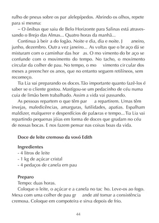 rulho de pneus sobre os par alelepípedos. Abrindo os olhos, repete
para si mesma:
   − O ônibus que saiu de Belo Horizonte para Salinas está atraves-
sando o Brejo das Almas... Quatro horas da manhã...
   Continua à beir a do fogão. Noite e dia, dia e noite. J   aneiro,
junho, dezembro. Outr a vez janeiro... As voltas que o br aço dá se
misturam com o caminhar das hor as. O mo vimento do br aço se
confunde com o movimento do tempo. No tacho, o movimento
circular da colher de pau. No tempo, o mo vimento cir cular dos
meses a preencher os anos, que no entanto seguem retilíneos, sem
recomeço.
   Tia Lia vai preparando os doces. Tão importante quanto fazê-los é
saber se o cliente gostou. Mastigou-se um pedacinho de céu numa
cuia de limão bem trabalhado. Assim a vida vai passando.
   As pessoas repartem o que têm par      a repartirem. Umas têm
invejas, maledicências, amarguras, futilidades, apatias. Espalham
maldizer, malquerer e desperdícios de palavras e tempo... Tia Lia vai
repartindo pequenas jóias em forma de doces que grudam no céu
de nossas bocas. E nos fazem pensar nas coisas boas da vida.

   Doce de leite cremoso da vovó Edith

   Ingredientes
   - 4 litros de leite
   - 1 kg de açúcar cristal
   - 4 pedaços de canela em pau

   Preparo
   Tempo: duas horas.
   Coloque o leite, o açúcar e a canela no tac ho. Leve-os ao fogo.
Mexa com uma colher de pau gr ande até tomar a consistência
cremosa. Coloque em compoteira e sirva depois de frio.

                                 44
 