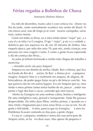 Férias regadas a Bolinhos de Chuva
                      Antonieta Shirlene Mateus

   Era mês de dezembro, muito calor e com certeza iria chover no
fim da tarde, como normalmente acontece nos verões do Brasil. O
céu estava azul, mas de longe já se viam nuvens carregadas, umas
mais, outras menos.
   Como em todas as férias, eu e meu irmão íamos “viajar” par a a
casa d a m inha t ia G eorgina. D igo “ viajar”, p ois n a v erdade a
distância que nos separava era de uns 50 minutos de ônibus. Mas
naquela época, por volta dos anos 70, para nós, ainda crianças, esse
percurso era uma viagem e tanto. E como a gente ficava esperando
o dia do começo das férias...
   As aulas já tinham terminado e minha mãe chegou do trabalho e
anunciou:
   − Amanhã vocês vão para Amparo!
   Amparo era um distrito da minha cidade, Barr a Mansa, que fica
no Estado do Rio de J aneiro. Se Barr a Mansa já er a pequena,
imagina Amparo! Mas er a realmente um amparo, de alegrias, de
brincadeiras, de poder pegar frutas no pé e de brincar com bic hos
que parecia não ter em outros lugares. Era em Amparo que eu, meu
irmão e meus primos íamos tomar banho de rio, pescar , andar nos
pastos e fugir dos bois e vacas, correndo que nem loucos.
    Minha tia Georgina era uma senhora calma, bonita e inteligente.
De uma inteligência nata, pessoal e transparente. Nada lhe passava
despercebido. Ela tinha duas filhas, minhas primas, e quando eu e
meu irmão c hegávamos para mais umas férias a casa se enc hia de
gente e felicidade. A mim, parecia que tia Georgina         e meu tio
Waldemar ficavam contando os dias para a gente chegar.
   A casa er a pequena, modesta e numa das ruas principais de
Amparo (aliás, só ha via duas ruas). Mas apesar de pequena e

                                 45
 