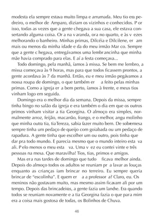 modesta ela sempre estava muito limpa e arrumada. Meu tio era pe-
dreiro, o melhor de Amparo, diziam os vizinhos e conhecidos. P or
isso, todas as vezes que a gente chegava a sua casa, ele estava con-
sertando alguma coisa. Or a na v aranda, ora no quarto, e às v ezes
melhorando o banheiro. Minhas primas, Dilcéia e Dilcilene, er am
mais ou menos da minha idade e da do meu irmão Mar co. Sempre
que a gente c hegava, entregávamos uma lembr ancinha que minha
mãe havia comprado para elas. E aí a festa começava...
    Todo domingo, pela manhã, íamos à missa. Se bem me lembro, a
missa começava às 9 horas, mas para que todos ficassem prontos, a
gente acordava às 7 da manhã. Então, eu e meu irmão pegávamos a
nossa roupa de domingo, o que também er a feito pelas minhas
primas. Como a igreja er a bem perto, íamos à frente, e meus tios
vinham logo em seguida.
    Domingo era o melhor dia da semana. Depois da missa, sempre
tinha bingo no salão da igreja e era também o dia em que os outros
primos vinham visitar a tia Georgina. O almoço era simples, nor-
malmente arroz, feijão, macarrão, frango, e o melhor, angu molinho
que minha outra tia, tia Tereza, sabia fazer muito bem. De sobremesa
sempre tinha um pedaço de queijo com goiabada ou um pedaço de
rapadura. A gente tinha que escolher um ou outro, pois tinha que
dar pra todo mundo. E parecia mesmo que o mundo inteiro esta va
ali. P elo menos o meu esta va. Uma v ez eu contei vinte e três
pessoas na mesa. Que maravilha! Tios, tias, primos e amigos.
    Mas er a nas tardes de domingo que tudo ficava melhor ainda.
Depois do almoço todos os adultos se reuniam pr a lavar as louças
enquanto as crianças iam brincar no terreiro. Eu sempre queria
brincar de “escolinha”. E quem er a a professor a? Claro, eu. Os
meninos não gostavam muito, mas mesmo assim ficavam ali por um
tempo. Depois das brincadeiras, a gente fazia um lanc Era quando
                                                      he.
todos se reuniam novamente e a tia Georgina fazia o que para mim
era a coisa mais gostosa de todas, os Bolinhos de Chuva.

                                46
 