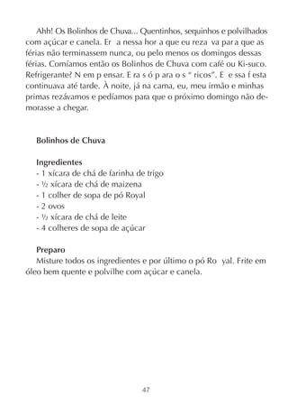 Ahh! Os Bolinhos de Chuva... Quentinhos, sequinhos e polvilhados
com açúcar e canela. Er a nessa hor a que eu reza va par a que as
férias não terminassem nunca, ou pelo menos os domingos dessas
férias. Comíamos então os Bolinhos de Chuva com café ou Ki-suco.
Refrigerante? N em p ensar. E ra s ó p ara o s “ ricos”. E e ssa f esta
continuava até tarde. À noite, já na cama, eu, meu irmão e minhas
primas rezávamos e pedíamos para que o próximo domingo não de-
morasse a chegar.


   Bolinhos de Chuva

   Ingredientes
   - 1 xícara de chá de farinha de trigo
   - ½ xícara de chá de maizena
   - 1 colher de sopa de pó Royal
   - 2 ovos
   - ½ xícara de chá de leite
   - 4 colheres de sopa de açúcar

   Preparo
   Misture todos os ingredientes e por último o pó Ro yal. Frite em
óleo bem quente e polvilhe com açúcar e canela.




                                  47
 