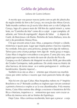 Geléia de jabuticaba
                     Luliana de Castro Linhares

    A receita que vou passar nasceu junto com os pés de jabuticaba
da região úmida da Serr a do Caraça, no coração das Minas Gerais.
Todo mundo conhece ou já ouviu falar desta serr a e do Colégio do
Caraça, logo ali a pouco mais de 100 Km da capital mineir a, rumo
leste, no "Caminho do Mar" como diz o caipir a que completa: ali
adiante, um "tirim de espingarda", depois de Sabar       á, depois de
Caeté, de Bom Jesus e de Barão. Pertinho de Santa Bárbara, terra do
mel e do presidente Afonso Pena.
    É lá que encontr amos Catas Altas, a pequena e brejeir a cidade,
misteriosa e quase pura. Lugar que inspira poetas e fascina viajantes.
Na verdade, feita para uma princesa, porque tem algo de nobreza.
Talvez para uma criança porque tem algo de  muita graça e magia.
Catas Altas é singular e envaidece o seu povo. É uma jóia rara, uma
pepita que escorregou no meio do ouro de aluvião do Pico da
Carapuça ou da Cachoeira de Maquiné no século XVIII, por descuido
do Criador Garimpeiro, todo poderoso. Ele ainda mora na Matriz de
altar barroco, de torres mour as e santos portugueses tr azidos por
bandeirantes. Quanta riqueza!...
    Também ricas são as altas v ertentes que reluzem nas manhãs
claras por entre rochas e nuvens que mais parecem bolas de algo-
dão.
    Não foi em vão que Caltas Altas hospedou nobres no 1º Império
Brasileiro e no 2º Reinado acolheu os ingleses que vier am construir
a primeir a ferro via e explor ar as la vras abandonadas. P ela mesma
forma, Catas Altas outrora deu abrigo a escravos e forasteiros de Vila
Rica e Mariana, tropeiros e a ventureiros que ousa vam cruzar as
trilhas da imensa serra até os limites do Espinhaço.
    Hoje Catas Altas continua recebendo, bem que a procur a seja

                                 48
 