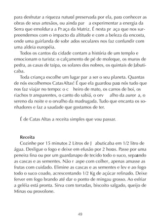 para desfrutar a riqueza natural preservada por ela, para conhecer as
obras de seus artesãos, ou ainda par a experimentar a energia da
Serra que emoldur a a Pr aça da Matriz. É nesta pr aça que nos sur-
preendemos com o impacto da altitude e com a beleza da encosta,
onde uma guirlanda de sobr ados seculares nos faz confundir com
uma aldeia européia.
   Todos os cantos da cidade contam a história de um templo e
emocionam o turista: o calçamento de pé de moleque, os muros de
pedra, as casas de taipa, os solares dos nobres, os quintais de Jabuti-
caba.
   Toda criança escolhe um lugar par a ser o seu planeta. Quantas
de nós escolhemos Catas Altas! É que ela guardou par nós tudo que
                                                       a
nos faz viajar no tempo: o c heiro de mato, os carros de boi, os
riachos tr ansparentes, o canto do sabiá, o orv alho da auror a, o
sereno da noite e o orvalho da madrugada. Tudo que encanta os so-
nhadores e faz a saudade que gostamos de ter.

   É de Catas Altas a receita simples que vou passar.


   Receita
   Cozinhe por 15 minutos 2 Litros de J abuticaba em 1/2 litro de
água. Desligue o fogo e deixe em efusão por 2 horas. Passe por uma
peneira fina ou por um guardanapo de tecido todo o suco, separ ndo
                                                                a
as cascas e as sementes. Não r aspe com colher, apenas amasse as
frutas com cuidado. Elimine as cascas e as sementes e lev e ao fogo
todo o suco coado, acrescentando 1/2 Kg de açúcar refinado. Deixe
ferver em fogo brando até dar o ponto de mingau grosso. Ao esfriar
a geléia está pronta. Sirva com torradas, biscoito salgado, queijo de
Minas ou provolone.



                                  49
 