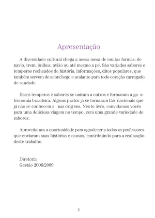 Apresentação
   A diversidade cultural chega a nossa mesa de muitas formas: de
navio, trem, ônibus, avião ou até mesmo a pé. São variados sabores e
temperos recheados de história, informações, ditos populares, que
também servem de aconchego e acalanto para todo coração carregado
de saudade.

    Esses temperos e sabores se uniram a outros e formaram a ga s-
tronomia brasileira. Alguns pratos já se tornaram tão nacionais que
já não se conhecem s uas orig ens. Nes te livro, convidamos vocês
para uma deliciosa viagem no tempo, com uma grande variedade de
sabores.

   Aproveitamos a oportunidade para agradecer a todos os professores
que enviaram suas histórias e causos, contribuindo para a realização
deste trabalho.


  Diretoria
  Gestão 2006/2009




                                 5
 