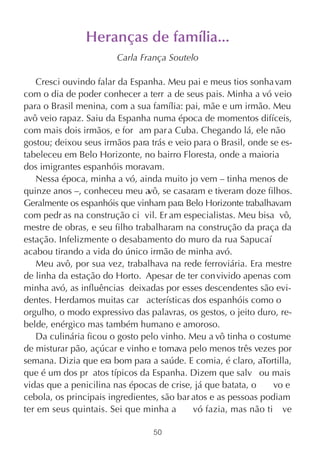 Heranças de família...
                        Carla França Soutelo

   Cresci ouvindo falar da Espanha. Meu pai e meus tios sonha vam
com o dia de poder conhecer a terr a de seus pais. Minha a vó veio
para o Brasil menina, com a sua família: pai, mãe e um irmão. Meu
avô veio rapaz. Saiu da Espanha numa época de momentos difíceis,
com mais dois irmãos, e for am par a Cuba. Chegando lá, ele não
gostou; deixou seus irmãos para trás e veio para o Brasil, onde se es-
tabeleceu em Belo Horizonte, no bairro Floresta, onde a maioria
dos imigrantes espanhóis moravam.
   Nessa época, minha a vó, ainda muito jo vem – tinha menos de
quinze anos –, conheceu meu a se casaram e tiveram doze filhos.
                                vô,
Geralmente os espanhóis que vinham para Belo Horizonte trabalhavam
com pedr as na construção ci vil. Er am especialistas. Meu bisa vô,
mestre de obras, e seu filho trabalharam na construção da praça da
estação. Infelizmente o desabamento do muro da rua Sapucaí
acabou tirando a vida do único irmão de minha avó.
   Meu avô, por sua vez, trabalhava na rede ferroviária. Era mestre
de linha da estação do Horto. Apesar de ter con vivido apenas com
minha avó, as influências deixadas por esses descendentes são evi-
dentes. Herdamos muitas car acterísticas dos espanhóis como o
orgulho, o modo expressivo das palavras, os gestos, o jeito duro, re-
belde, enérgico mas também humano e amoroso.
   Da culinária ficou o gosto pelo vinho. Meu a vô tinha o costume
de misturar pão, açúcar e vinho e tomava pelo menos três vezes por
semana. Dizia que era bom para a saúde. E comia, é claro, aTortilla,
que é um dos pr atos típicos da Espanha. Dizem que salv ou mais
vidas que a penicilina nas épocas de crise, já que batata, o     vo e
cebola, os principais ingredientes, são bar atos e as pessoas podiam
ter em seus quintais. Sei que minha a       vó fazia, mas não ti ve

                                 50
 