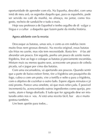 oportunidade de aprender com ela. Na Espanha, descobri, com uma
irmã de meu avô, os segredos daquilo que, para os espanhóis, pode
ser servido no café da manhã, no almoço, no jantar, como tira-
gosto, recheio de sanduíche e tudo o mais.
   Hoje sou professor a de Espanhol e tenho orgulho de di vulgar a
língua e a cultur a daqueles que fazem parte da minha história.

   Agora adelante con la receta:

    Descasque as batatas, umas seis, e corte-as em rodelas (nem
muito finas nem grossas demais). Na receita original, essas batatas
são fritas no azeite, mas não tem necessidade. Basta ferv ê-las até
abrandar um pouco. Em seguida, ponha um pouco de azeite numa
frigideira, leve ao fogo e coloque as batatas já previamente escorridas.
Misture mais ou menos quatro o    vos, acrescente um pouco de cebola
picada, sal e jogue por cima das batatas.
    Com uma escumadeira, vá apertando aos poucos. Quando sentir
que a parte de baixo estiver firme, tire a frigideira um pouquinho do
fogo, cubra-a com um prato, vire a tortilla e volte-a para a frigideira,
com o objetivo de cozinhar o outro lado. Espere alguns minutos e já
está pronto. Parece uma omelete, só que mais refor çada. É possível
incrementá-lo, acrescentando outros ingredientes como queijo, pre-
sunto, atum e frango desfiado. E tudo que for agregado dev ser mis-
                                                             e
turado antes nos o vos. Aí está uma receita fácil, bar ata e muito
gostosa também.
    Um bom apetite para todos...




                                  51
 