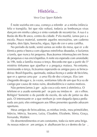 História...
                       Vera Cruz Spyer Rabelo

    É noite sozinha em casa, começo a relembr ar a minha infância
feliz e tranqüila. Sei que não voltará, todavia as lembranças vivas
dançam em minha cabeça e sinto vontade de recontá-las. A rua é a
Barão do Rio Br anco, centro da cidade. P ela manhã, íamos par a a
escola. Pouco material, somente aqueles necessários, um caderno
simples, dois lápis, borracha, régua, lápis de cor e uma cartilha.
    No período da tarde, sentá vamos ao redor da mesa, que er a de
fórmica preta e branca com algumas estrelinhas douradas, e fazíamos
a tarefa, que nunca foi pequena. Buscávamos informações em livros
de pesquisas e nas enciclopédias. A noite era esperada com ansiedade;
às 19h, toda a família rezava o terço. Recordo-me que a partir do 5º
mistério tínhamos que ajoelhar e a preguiça matava. No entanto,
terminando o terço, ficávamos esperando os amigos para as brinca-
deiras: Brasil-Espanha, queimada, estátua-licença e andar de bicicleta,
que er a apenas uma par a uma fila de dez crianças. Elas iam
chegando devagar e, às v ezes, sentíamos falta de um que fica va de
castigo por causa de notas ruins, desobediência e outros motivos.
    Não pertencíamos à ger ação coca-cola nem à eletrônica. O
telefone er a usado somente pel os pais ou irmãos m ais v elhos.
Relógio? Somente o da parede da escola, da sala de jantar ou dos
pais. O interessante er a que nenhum jo vem daquela época pedia
nada aos pais; eles entregavam aos filhos presentes quando ac  havam
oportuno.
    Meus amigos de brincadeiras, as minhas irmãs, meu primoValter,
Márcio, Mércia, Socorro, Luíza, Claudete, Elizabete, Sônia, Graça,
Fernando, Waldeir.
    Os desentendimentos er am constantes, toda via nem uma briga.
As nossas mães er am amigas, tr abalhavam for a e dentro do lar ,

                                  52
 