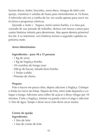 faziam doces, bolos, biscoitos, arroz-doce, mingau de fubá com
queijo, vitaminas e saladas de frutas para merendarmos às 16 horas.
A televisão não era a rainha do lar; era usada apenas para ouvir no-
ticiários e programas cômicos.
    Quando a noite c hegava, tomá vamos banho, e o meu pai,
cansado da sua jornada de trabalho, deitava em nossas camas para
contar histórias infantis para dormirmos. Mas quem dormia primeiro?
Era ele. E as interminá veis histórias teriam o segundo capítulo na
próxima noite.

   Arroz Mineiríssimo

   Ingredientes - para 10 a 15 pessoas
   - 1 Kg de arroz
   - 1 Kg de lingüiça fininha
   - 10 coxinhas de frango (asa)
   - 200 gr de bacon, fatiado bem fininho
   - 1 limão (caldo)
   - Pimenta de cheiro

    Preparo
    Frite o bacon em pouco óleo, depois adicione a lingüiça. Coloque
o limão no início da fritura. Depois de frito, retire tudo da panela e co-
loque o frango. Adicione uma colher de açúcar e deixe refogar por 10
minutos. Corte a lingüiça, misture na panela com o fr ango e adicione
½ litro de água. Tampe e deixe secar (não deixe secar muito).


   Creme de queijo
   Ingredientes
   - 1 litro de leite
   - 1 lata de creme de leite

                                   53
 
